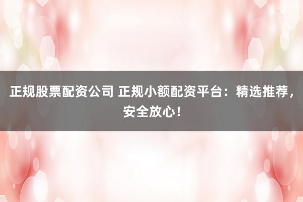 正规股票配资公司 正规小额配资平台：精选推荐，安全放心！