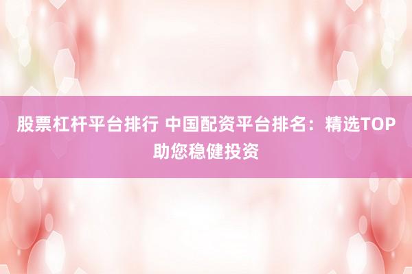股票杠杆平台排行 中国配资平台排名：精选TOP助您稳健投资