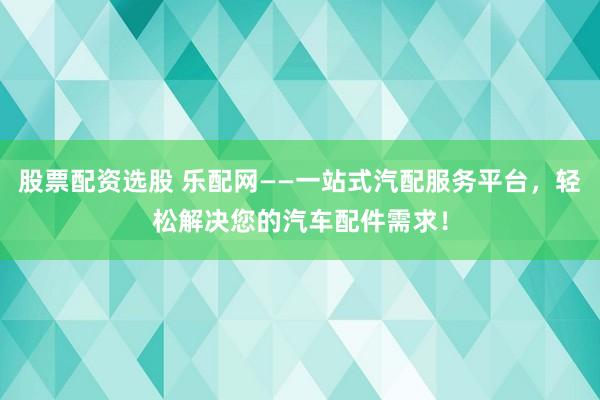 股票配资选股 乐配网——一站式汽配服务平台，轻松解决您的汽车配件需求！