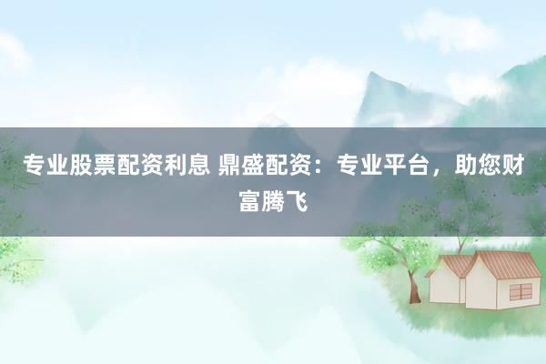 专业股票配资利息 鼎盛配资：专业平台，助您财富腾飞