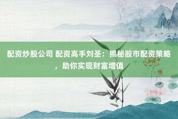 配资炒股公司 配资高手刘圣：揭秘股市配资策略，助你实现财富增值