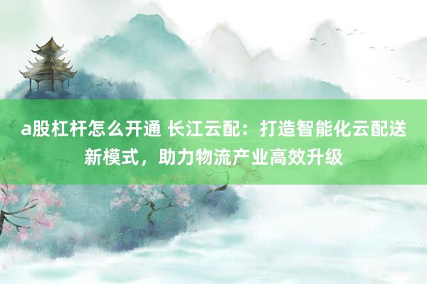 a股杠杆怎么开通 长江云配：打造智能化云配送新模式，助力物流产业高效升级