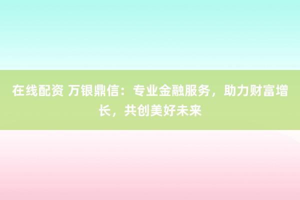 在线配资 万银鼎信：专业金融服务，助力财富增长，共创美好未来