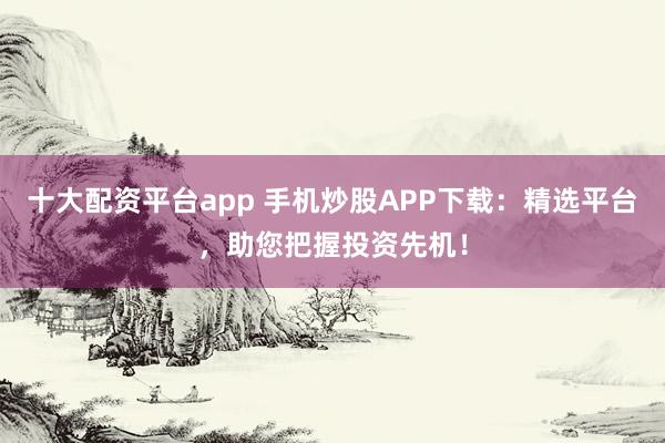 十大配资平台app 手机炒股APP下载：精选平台，助您把握投资先机！