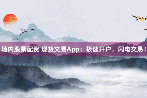场内股票配资 现货交易App：极速开户，闪电交易！