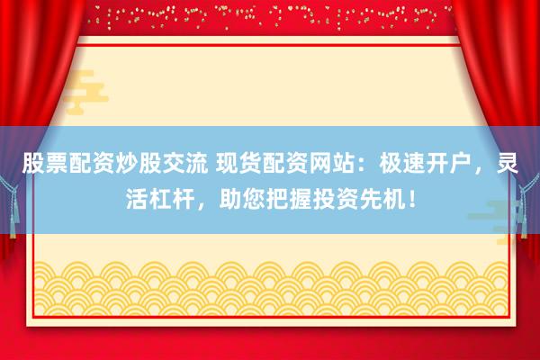 股票配资炒股交流 现货配资网站：极速开户，灵活杠杆，助您把握投资先机！