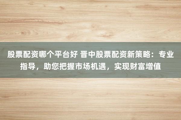 股票配资哪个平台好 晋中股票配资新策略：专业指导，助您把握市场机遇，实现财富增值
