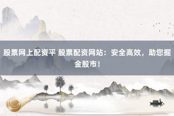 股票网上配资平 股票配资网站：安全高效，助您掘金股市！