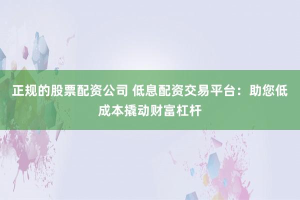 正规的股票配资公司 低息配资交易平台：助您低成本撬动财富杠杆