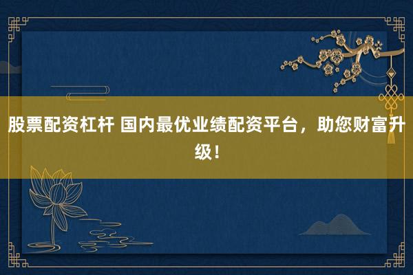 股票配资杠杆 国内最优业绩配资平台，助您财富升级！