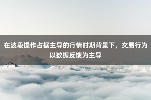 在波段操作占据主导的行情时期背景下，交易行为以数据反馈为主导