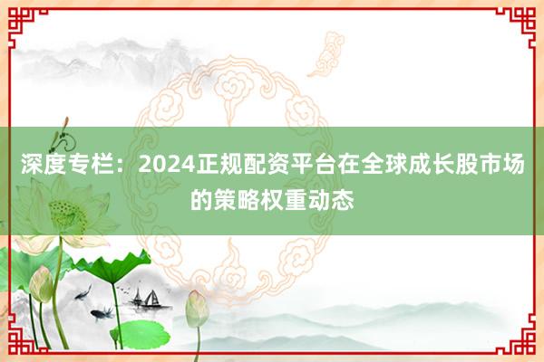 深度专栏：2024正规配资平台在全球成长股市场的策略权重动态